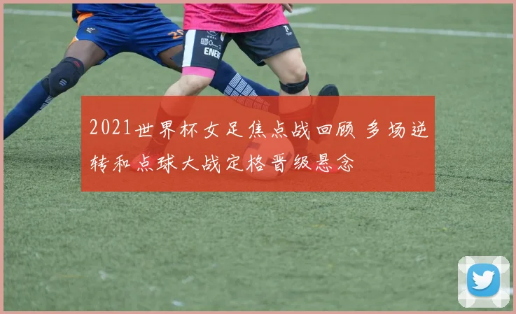 2021世界杯女足焦点战回顾 多场逆转和点球大战定格晋级悬念