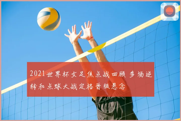 2021世界杯女足焦点战回顾 多场逆转和点球大战定格晋级悬念